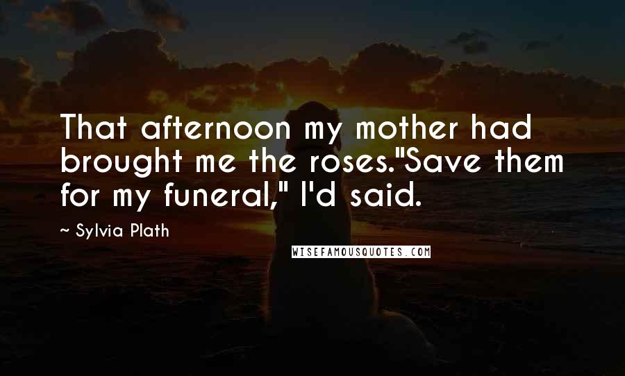 Sylvia Plath Quotes: That afternoon my mother had brought me the roses."Save them for my funeral," I'd said.
