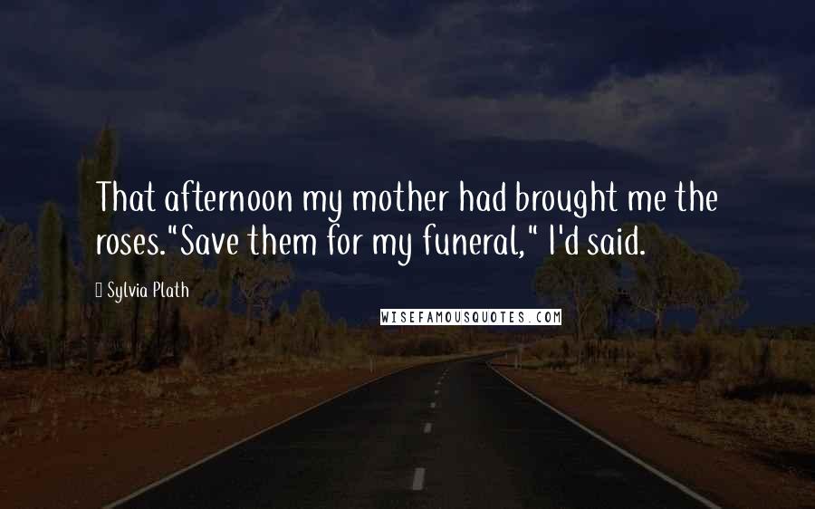 Sylvia Plath Quotes: That afternoon my mother had brought me the roses."Save them for my funeral," I'd said.