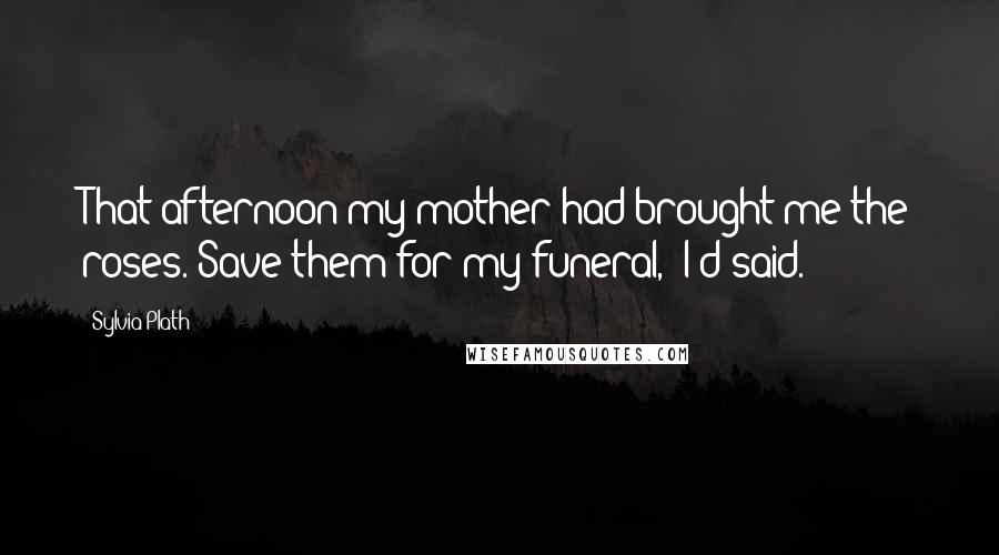 Sylvia Plath Quotes: That afternoon my mother had brought me the roses."Save them for my funeral," I'd said.