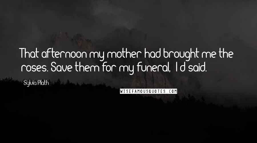 Sylvia Plath Quotes: That afternoon my mother had brought me the roses."Save them for my funeral," I'd said.