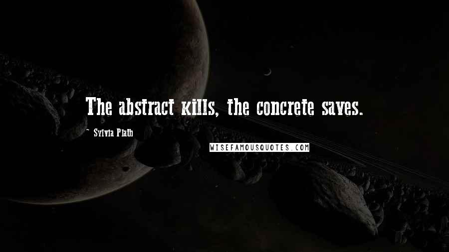 Sylvia Plath Quotes: The abstract kills, the concrete saves.