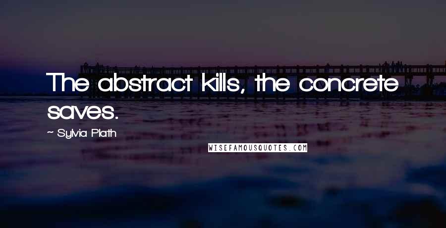 Sylvia Plath Quotes: The abstract kills, the concrete saves.