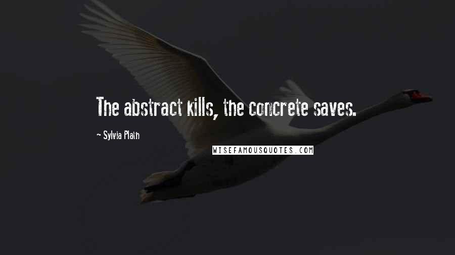 Sylvia Plath Quotes: The abstract kills, the concrete saves.
