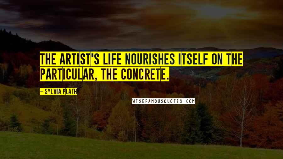 Sylvia Plath Quotes: The artist's life nourishes itself on the particular, the concrete.