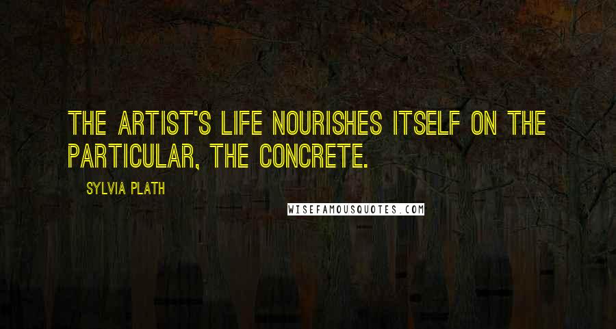 Sylvia Plath Quotes: The artist's life nourishes itself on the particular, the concrete.