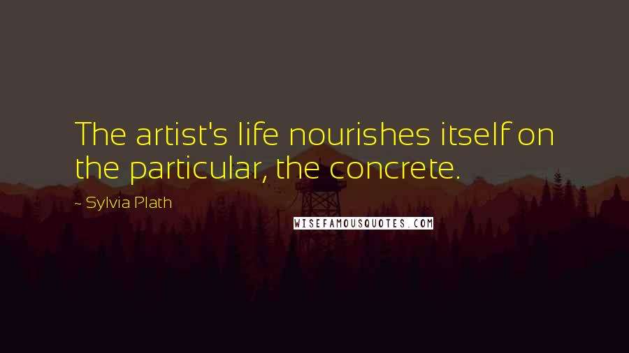 Sylvia Plath Quotes: The artist's life nourishes itself on the particular, the concrete.