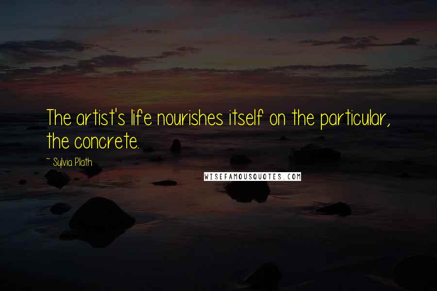 Sylvia Plath Quotes: The artist's life nourishes itself on the particular, the concrete.