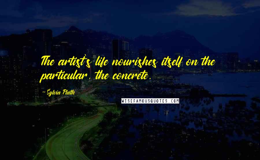 Sylvia Plath Quotes: The artist's life nourishes itself on the particular, the concrete.