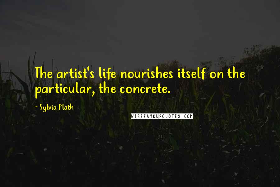 Sylvia Plath Quotes: The artist's life nourishes itself on the particular, the concrete.