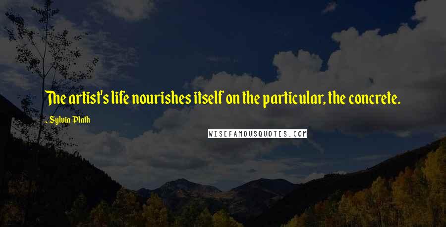 Sylvia Plath Quotes: The artist's life nourishes itself on the particular, the concrete.