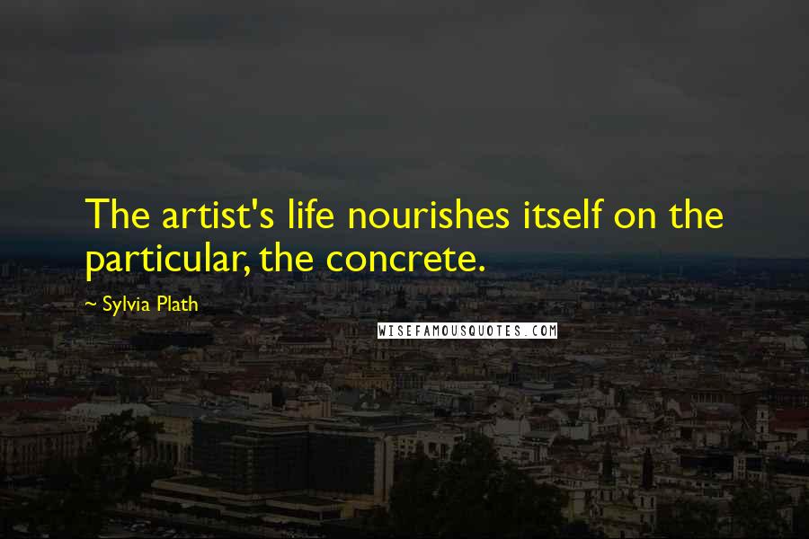 Sylvia Plath Quotes: The artist's life nourishes itself on the particular, the concrete.