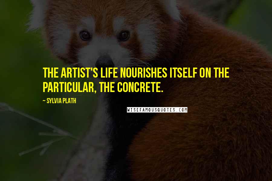 Sylvia Plath Quotes: The artist's life nourishes itself on the particular, the concrete.