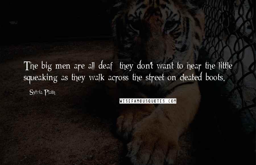 Sylvia Plath Quotes: The big men are all deaf; they don't want to hear the little squeaking as they walk across the street on cleated boots.