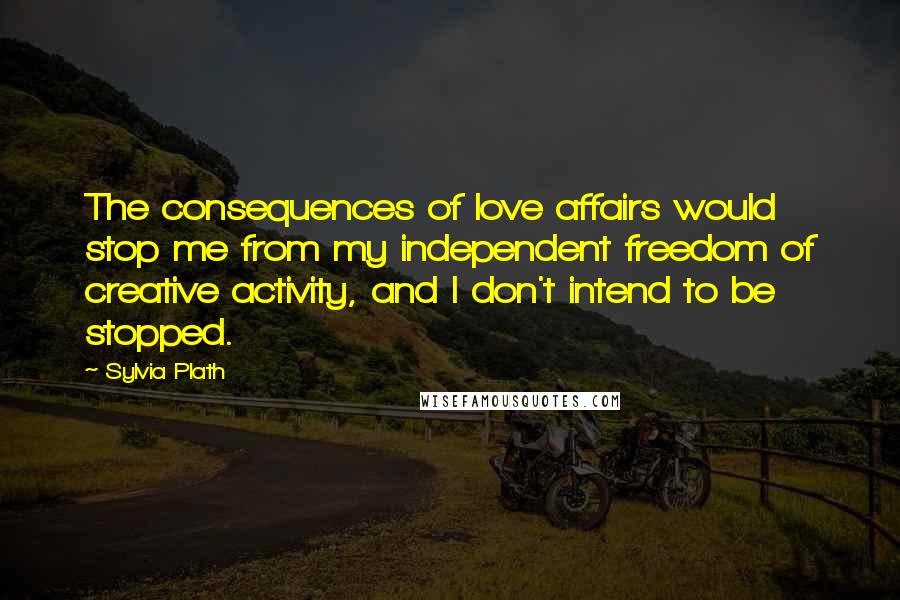 Sylvia Plath Quotes: The consequences of love affairs would stop me from my independent freedom of creative activity, and I don't intend to be stopped.