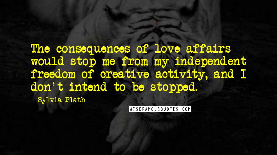 Sylvia Plath Quotes: The consequences of love affairs would stop me from my independent freedom of creative activity, and I don't intend to be stopped.
