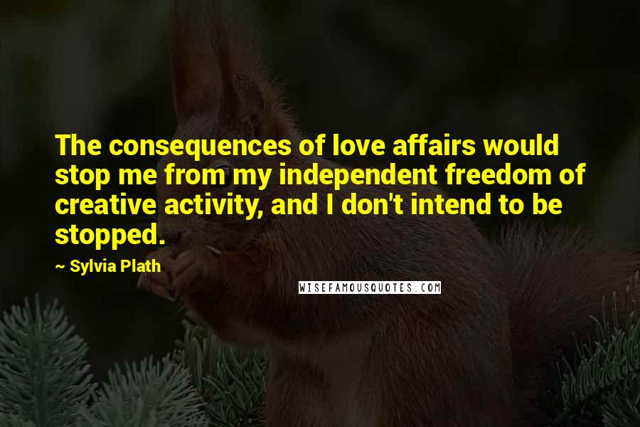 Sylvia Plath Quotes: The consequences of love affairs would stop me from my independent freedom of creative activity, and I don't intend to be stopped.