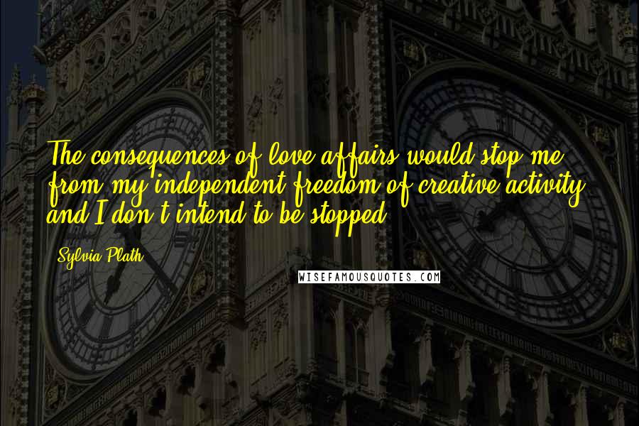 Sylvia Plath Quotes: The consequences of love affairs would stop me from my independent freedom of creative activity, and I don't intend to be stopped.