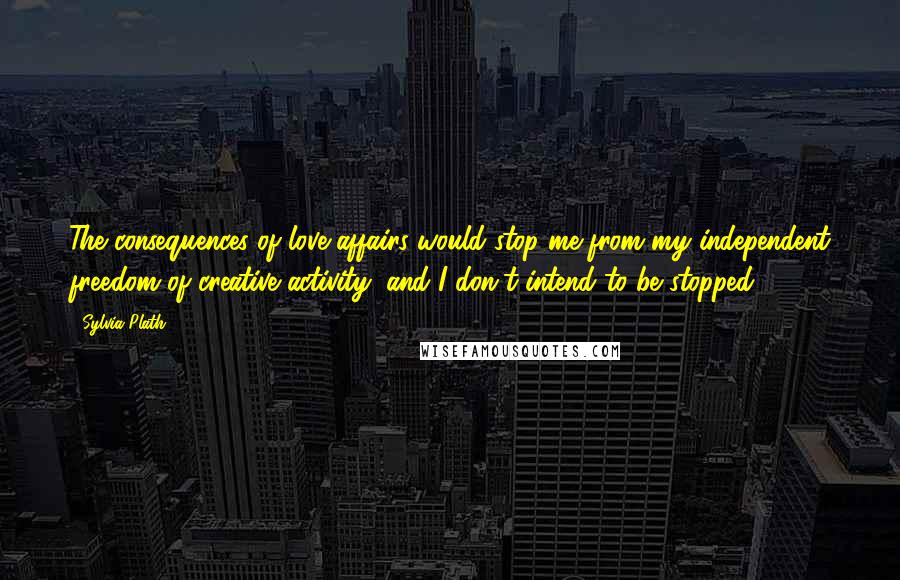 Sylvia Plath Quotes: The consequences of love affairs would stop me from my independent freedom of creative activity, and I don't intend to be stopped.