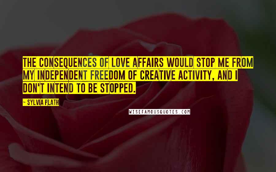 Sylvia Plath Quotes: The consequences of love affairs would stop me from my independent freedom of creative activity, and I don't intend to be stopped.