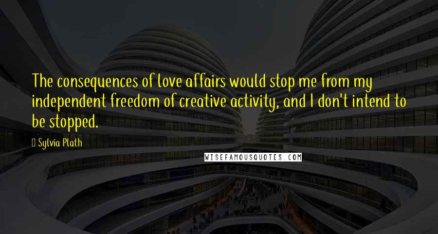 Sylvia Plath Quotes: The consequences of love affairs would stop me from my independent freedom of creative activity, and I don't intend to be stopped.
