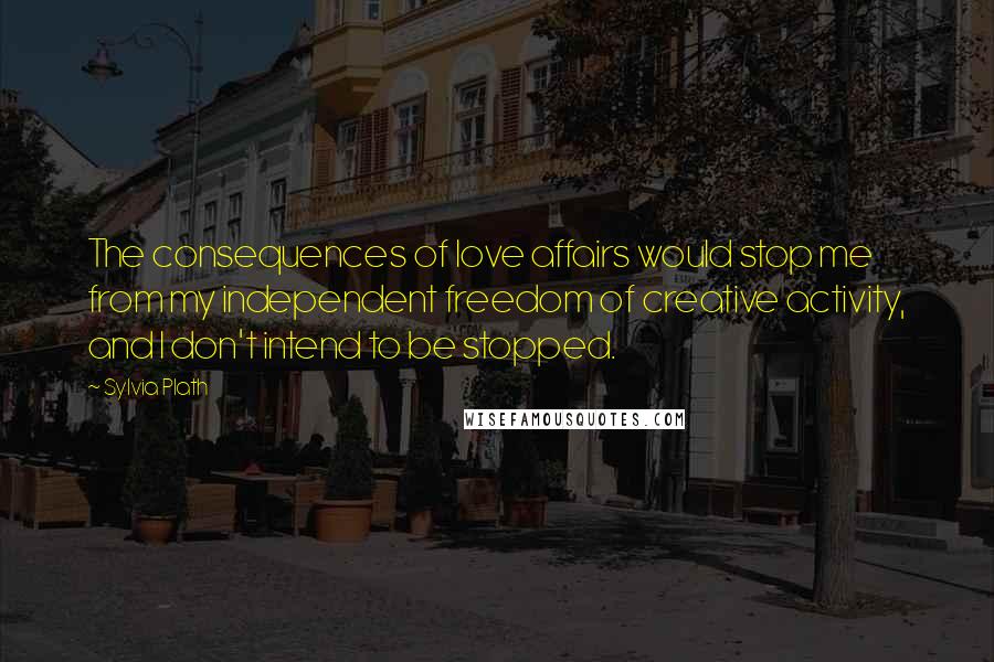 Sylvia Plath Quotes: The consequences of love affairs would stop me from my independent freedom of creative activity, and I don't intend to be stopped.