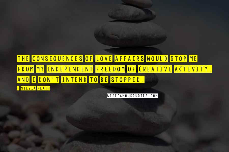 Sylvia Plath Quotes: The consequences of love affairs would stop me from my independent freedom of creative activity, and I don't intend to be stopped.