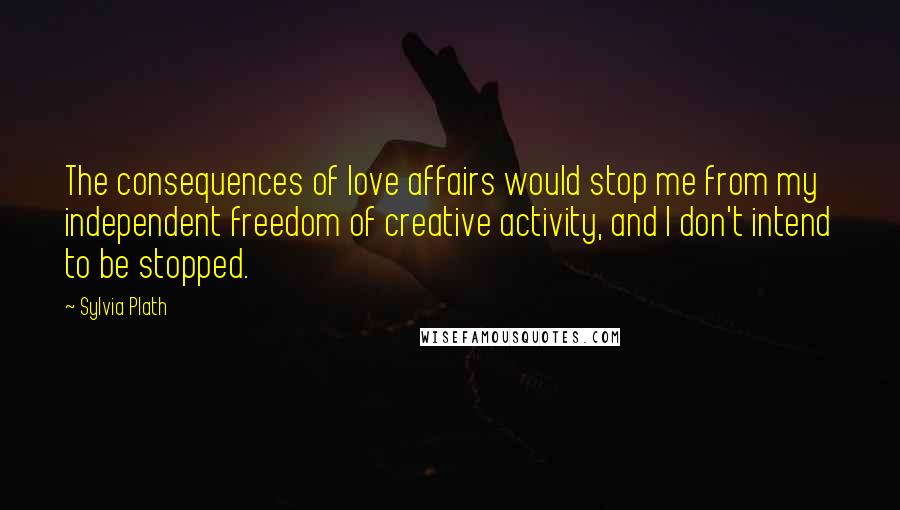 Sylvia Plath Quotes: The consequences of love affairs would stop me from my independent freedom of creative activity, and I don't intend to be stopped.