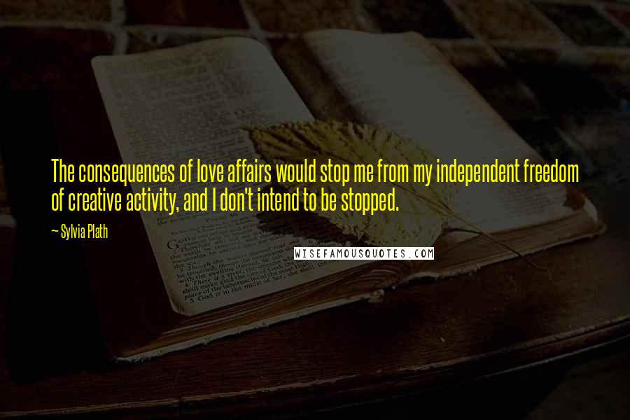 Sylvia Plath Quotes: The consequences of love affairs would stop me from my independent freedom of creative activity, and I don't intend to be stopped.