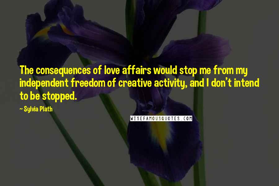 Sylvia Plath Quotes: The consequences of love affairs would stop me from my independent freedom of creative activity, and I don't intend to be stopped.