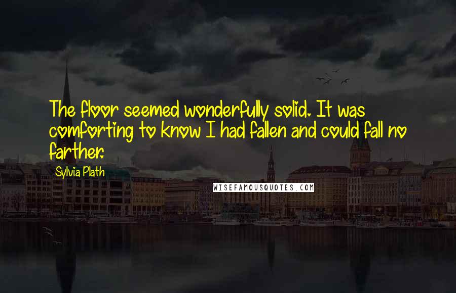 Sylvia Plath Quotes: The floor seemed wonderfully solid. It was comforting to know I had fallen and could fall no farther.