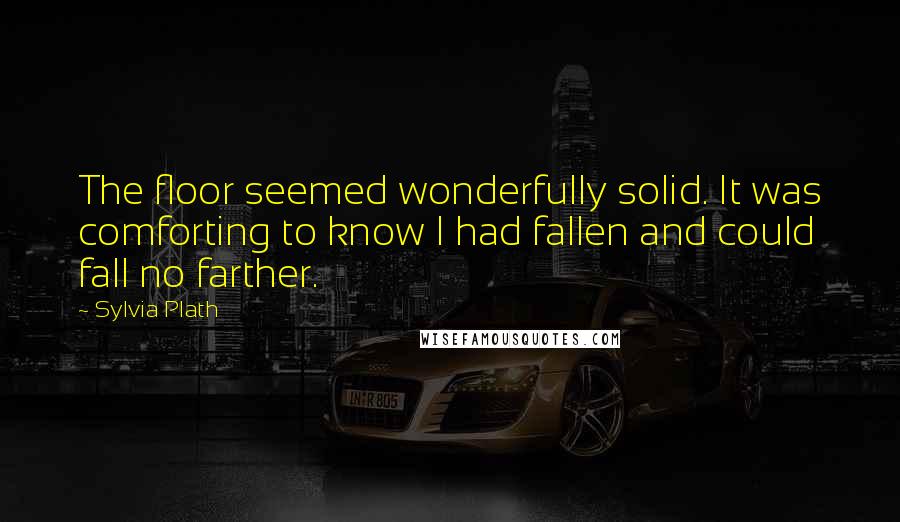 Sylvia Plath Quotes: The floor seemed wonderfully solid. It was comforting to know I had fallen and could fall no farther.