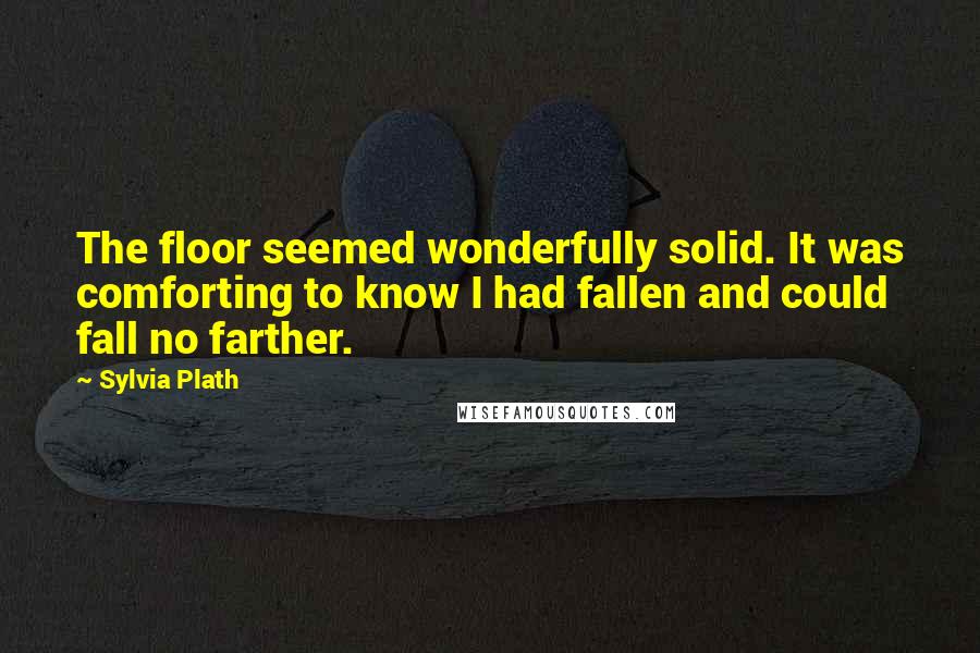 Sylvia Plath Quotes: The floor seemed wonderfully solid. It was comforting to know I had fallen and could fall no farther.