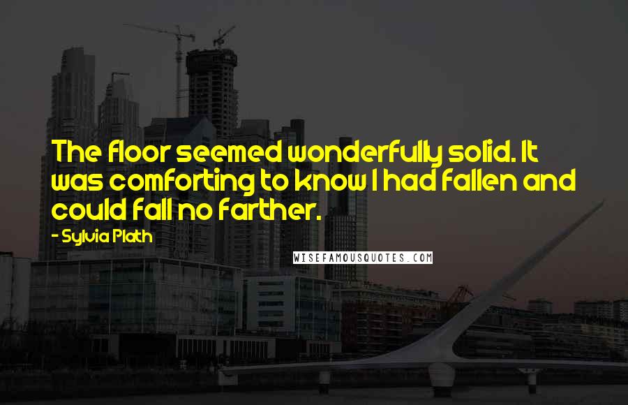 Sylvia Plath Quotes: The floor seemed wonderfully solid. It was comforting to know I had fallen and could fall no farther.