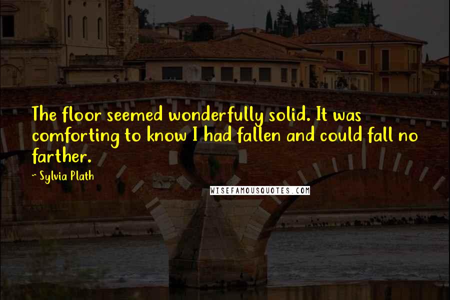 Sylvia Plath Quotes: The floor seemed wonderfully solid. It was comforting to know I had fallen and could fall no farther.