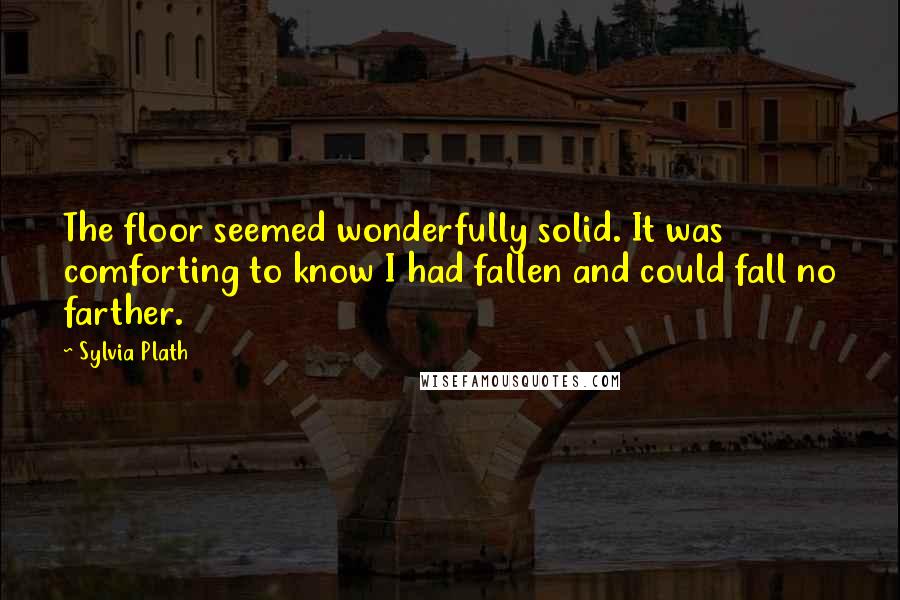 Sylvia Plath Quotes: The floor seemed wonderfully solid. It was comforting to know I had fallen and could fall no farther.