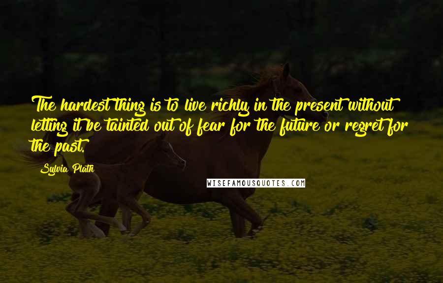 Sylvia Plath Quotes: The hardest thing is to live richly in the present without letting it be tainted out of fear for the future or regret for the past.