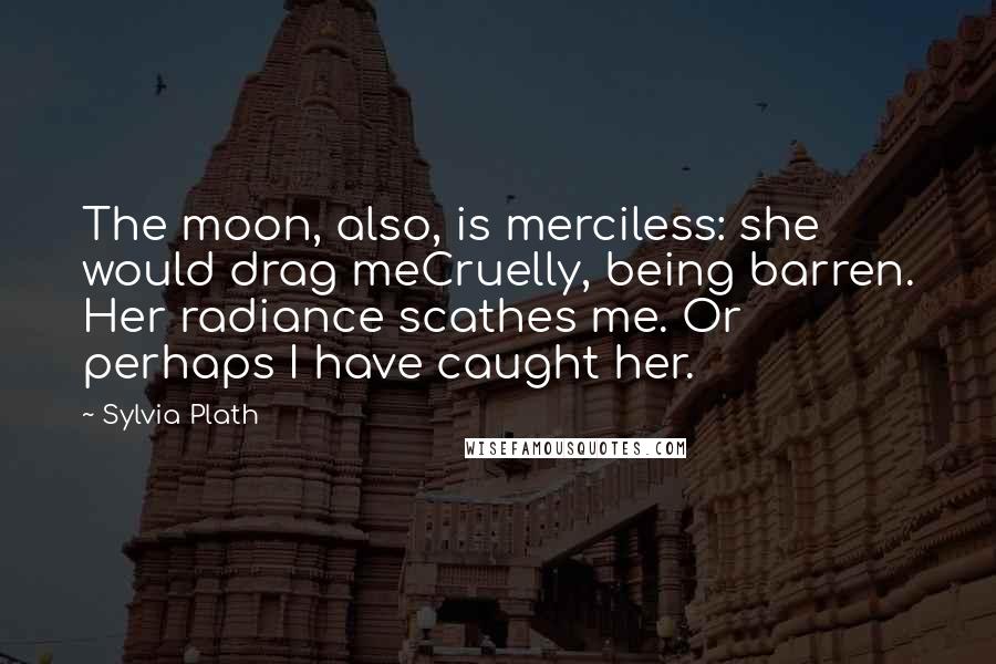 Sylvia Plath Quotes: The moon, also, is merciless: she would drag meCruelly, being barren. Her radiance scathes me. Or perhaps I have caught her.