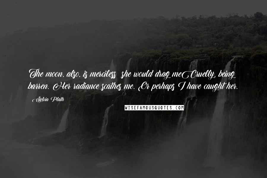 Sylvia Plath Quotes: The moon, also, is merciless: she would drag meCruelly, being barren. Her radiance scathes me. Or perhaps I have caught her.