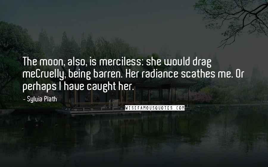 Sylvia Plath Quotes: The moon, also, is merciless: she would drag meCruelly, being barren. Her radiance scathes me. Or perhaps I have caught her.