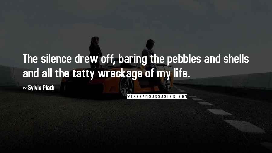 Sylvia Plath Quotes: The silence drew off, baring the pebbles and shells and all the tatty wreckage of my life.