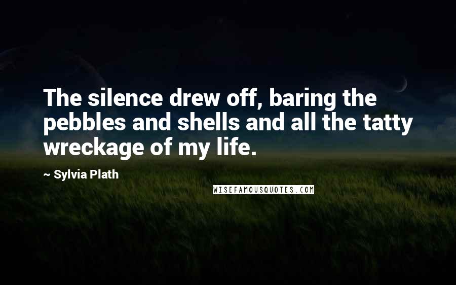 Sylvia Plath Quotes: The silence drew off, baring the pebbles and shells and all the tatty wreckage of my life.