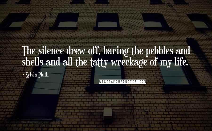 Sylvia Plath Quotes: The silence drew off, baring the pebbles and shells and all the tatty wreckage of my life.