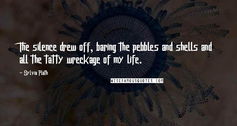 Sylvia Plath Quotes: The silence drew off, baring the pebbles and shells and all the tatty wreckage of my life.