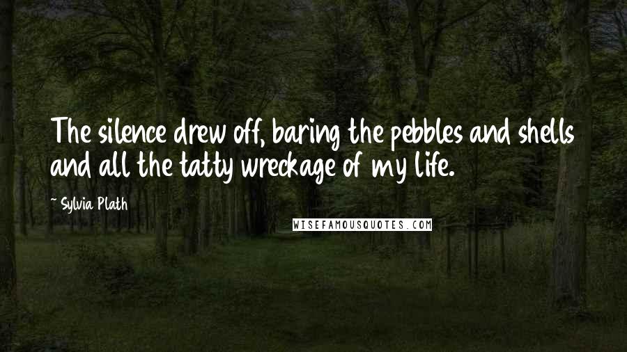 Sylvia Plath Quotes: The silence drew off, baring the pebbles and shells and all the tatty wreckage of my life.