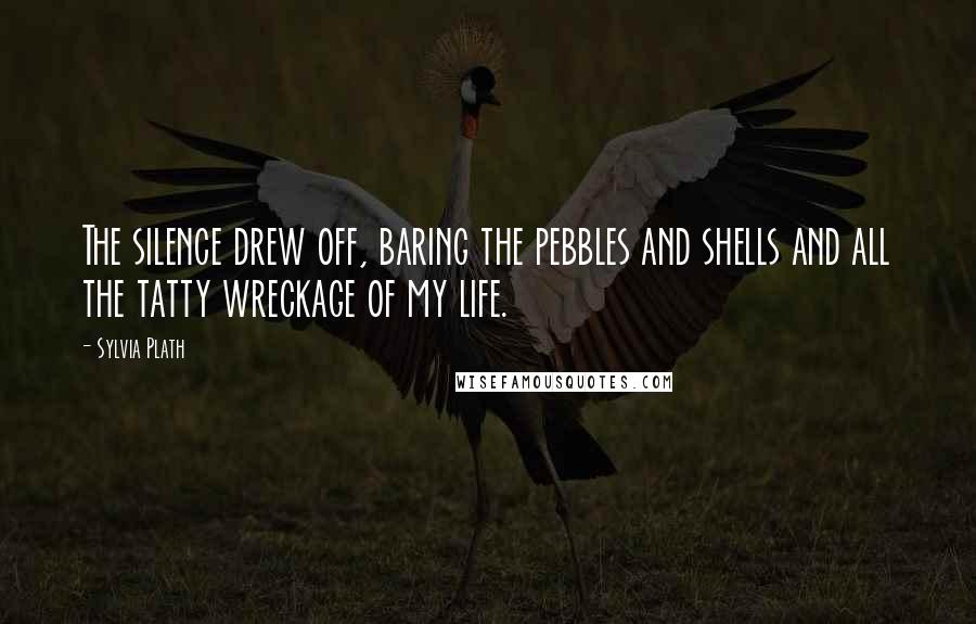 Sylvia Plath Quotes: The silence drew off, baring the pebbles and shells and all the tatty wreckage of my life.