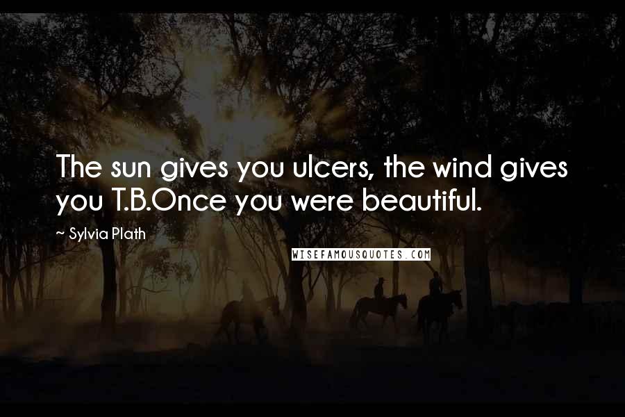 Sylvia Plath Quotes: The sun gives you ulcers, the wind gives you T.B.Once you were beautiful.