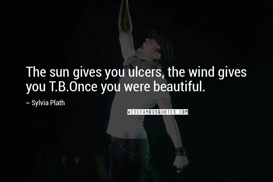Sylvia Plath Quotes: The sun gives you ulcers, the wind gives you T.B.Once you were beautiful.
