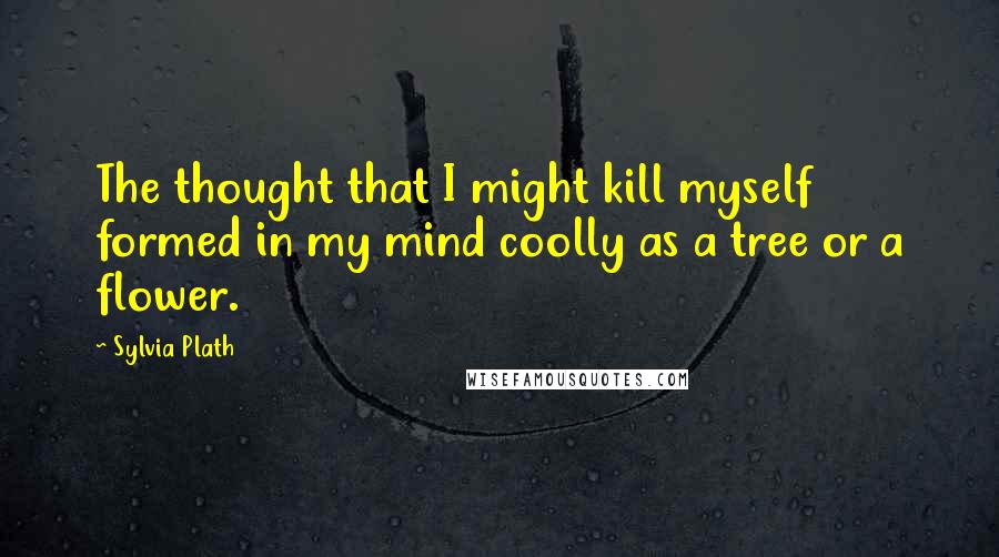 Sylvia Plath Quotes: The thought that I might kill myself formed in my mind coolly as a tree or a flower.