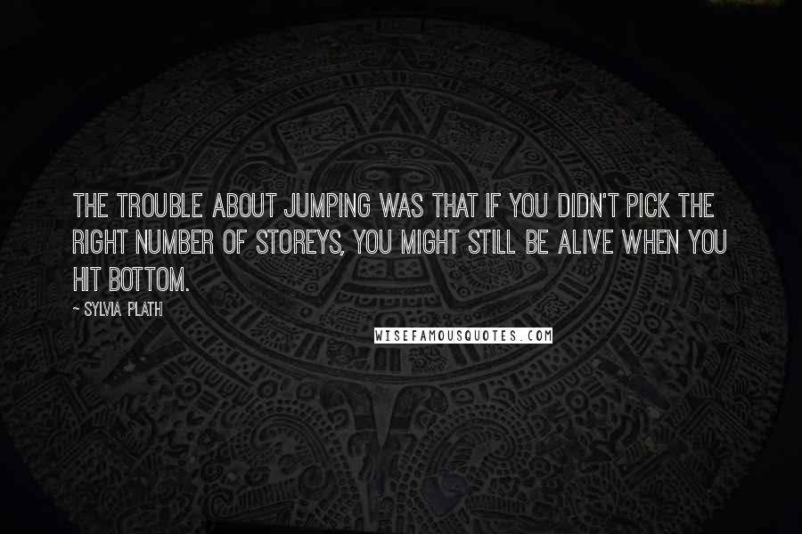 Sylvia Plath Quotes: The trouble about jumping was that if you didn't pick the right number of storeys, you might still be alive when you hit bottom.