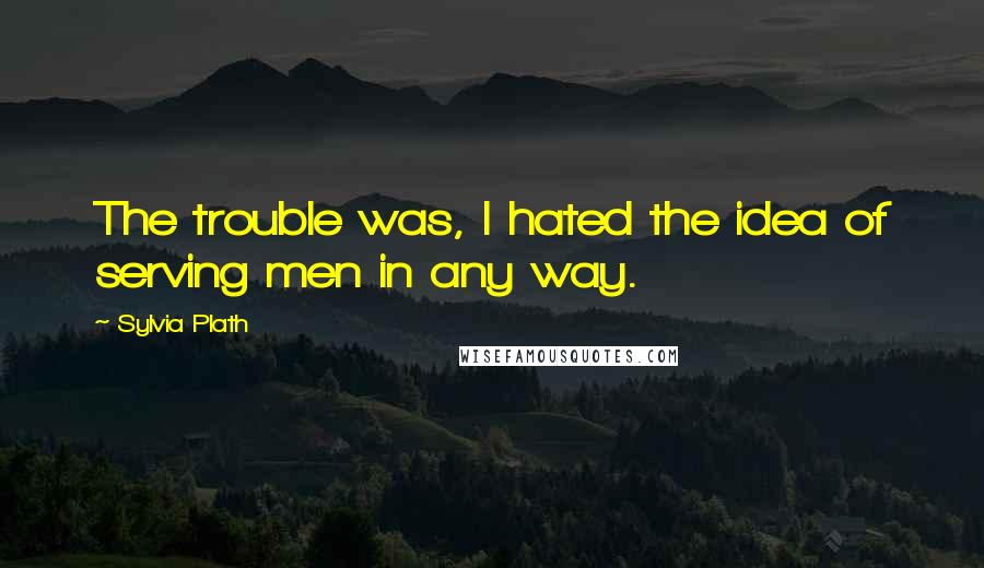 Sylvia Plath Quotes: The trouble was, I hated the idea of serving men in any way.